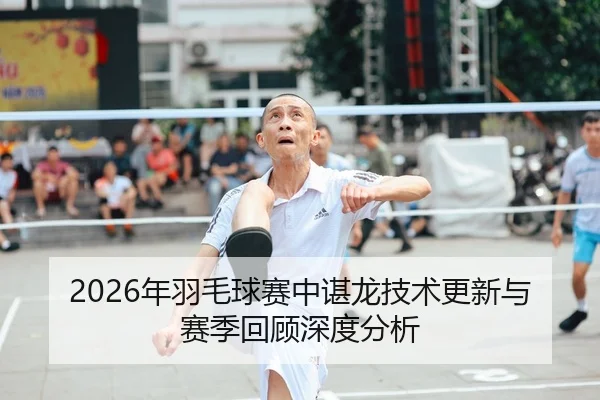 2026年羽毛球赛中谌龙技术更新与赛季回顾深度分析