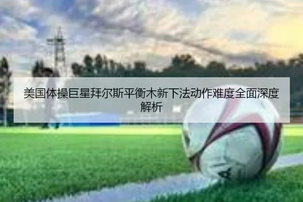 美国体操巨星拜尔斯平衡木新下法动作难度全面深度解析