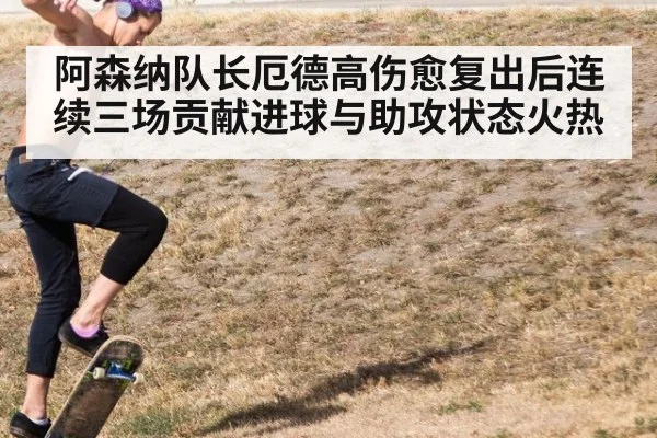 阿森纳队长厄德高伤愈复出后连续三场贡献进球与助攻状态火热