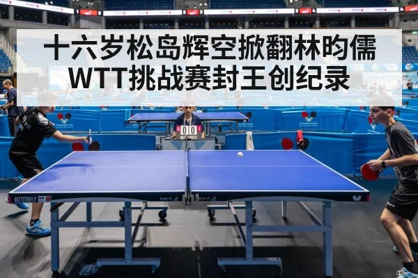 十六岁松岛辉空掀翻林昀儒WTT挑战赛封王创纪录