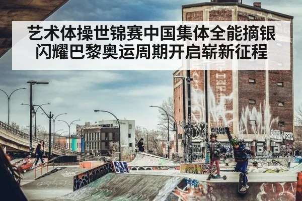艺术体操世锦赛中国集体全能摘银闪耀巴黎奥运周期开启崭新征程